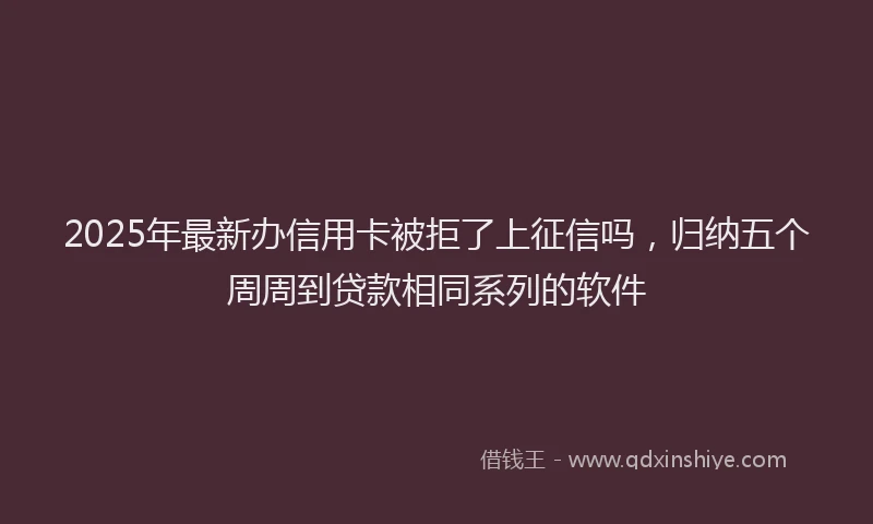 2025年最新办信用卡被拒了上征信吗，归纳五个周周到贷款相同系列的软件