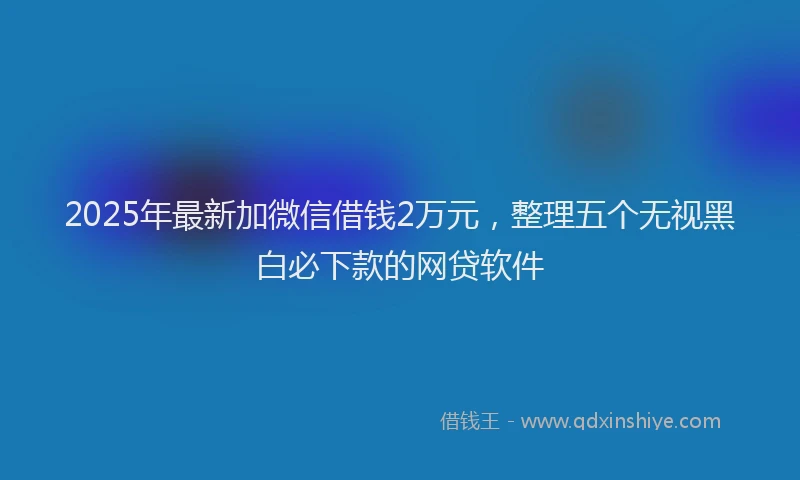 2025年最新加微信借钱2万元，整理五个无视黑白必下款的网贷软件