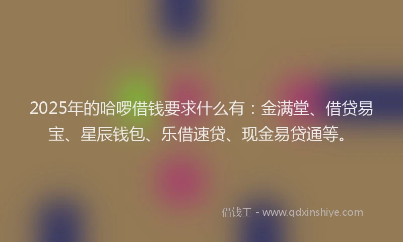 2025年的哈啰借钱要求什么有：金满堂、借贷易宝、星辰钱包、乐借速贷、现金易贷通等。