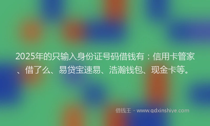 2025年的只输入身份证号码借钱有：信用卡管家、借了么、易贷宝速易、浩瀚钱包、现金卡等。