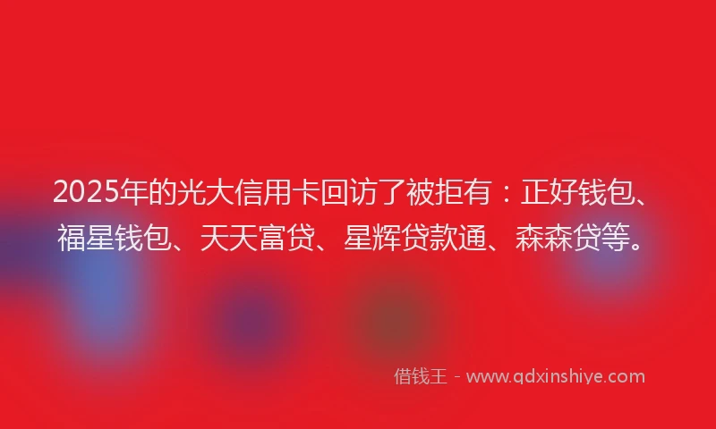 2025年的光大信用卡回访了被拒有：正好钱包、福星钱包、天天富贷、星辉贷款通、森森贷等。