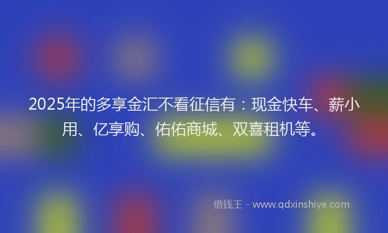 2025年的多享金汇不看征信有：现金快车、薪小用、亿享购、佑佑商城、双喜租机等。