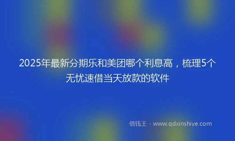 2025年最新分期乐和美团哪个利息高，梳理5个无忧速借当天放款的软件