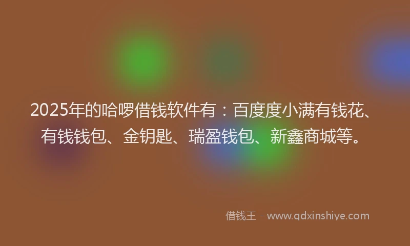 2025年的哈啰借钱软件有：百度度小满有钱花、有钱钱包、金钥匙、瑞盈钱包、新鑫商城等。