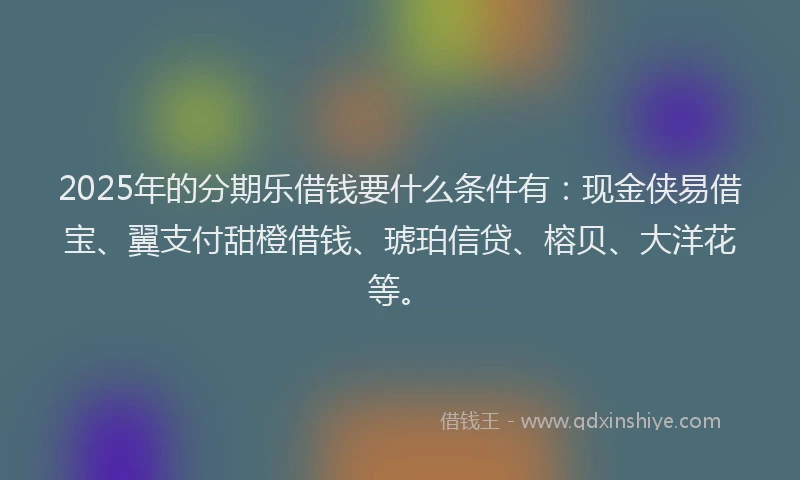 2025年的分期乐借钱要什么条件有：现金侠易借宝、翼支付甜橙借钱、琥珀信贷、榕贝、大洋花等。