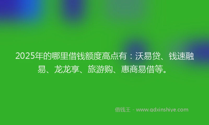 2025年的哪里借钱额度高点有：沃易贷、钱速融易、龙龙享、旅游购、惠商易借等。