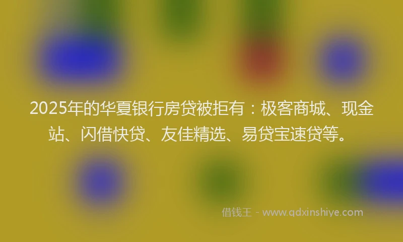 2025年的华夏银行房贷被拒有：极客商城、现金站、闪借快贷、友佳精选、易贷宝速贷等。