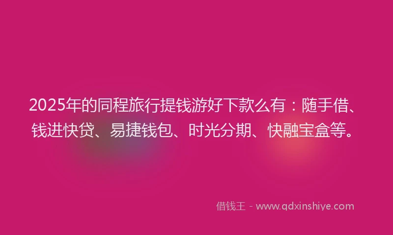 2025年的同程旅行提钱游好下款么有：随手借、钱进快贷、易捷钱包、时光分期、快融宝盒等。