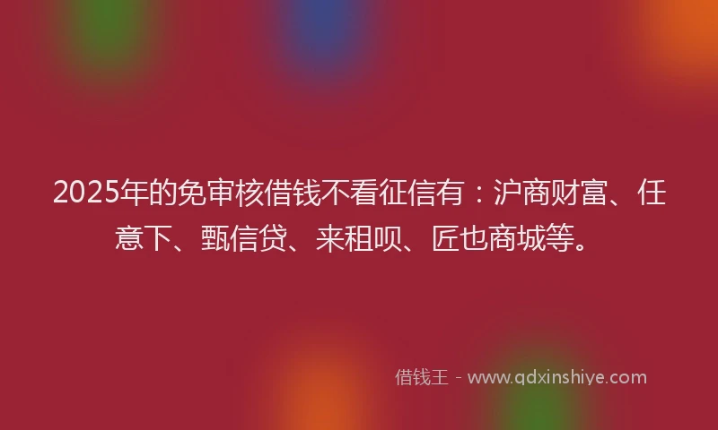 2025年的免审核借钱不看征信有：沪商财富、任意下、甄信贷、来租呗、匠也商城等。