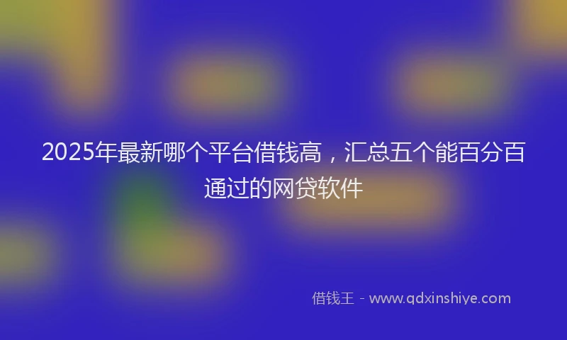 2025年最新哪个平台借钱高，汇总五个能百分百通过的网贷软件