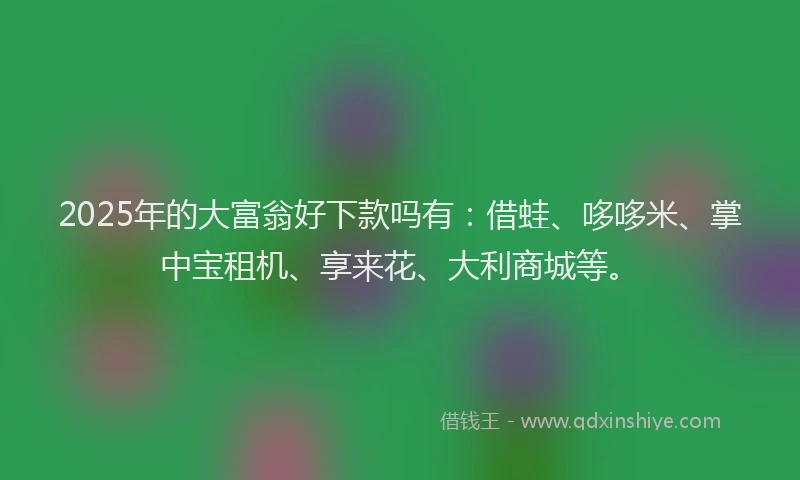 2025年的大富翁好下款吗有：借蛙、哆哆米、掌中宝租机、享来花、大利商城等。