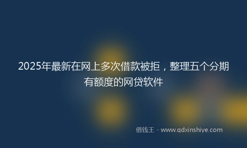 2025年最新在网上多次借款被拒，整理五个分期有额度的网贷软件