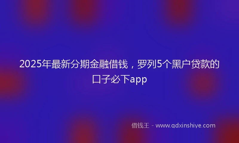 2025年最新分期金融借钱，罗列5个黑户贷款的口子必下app