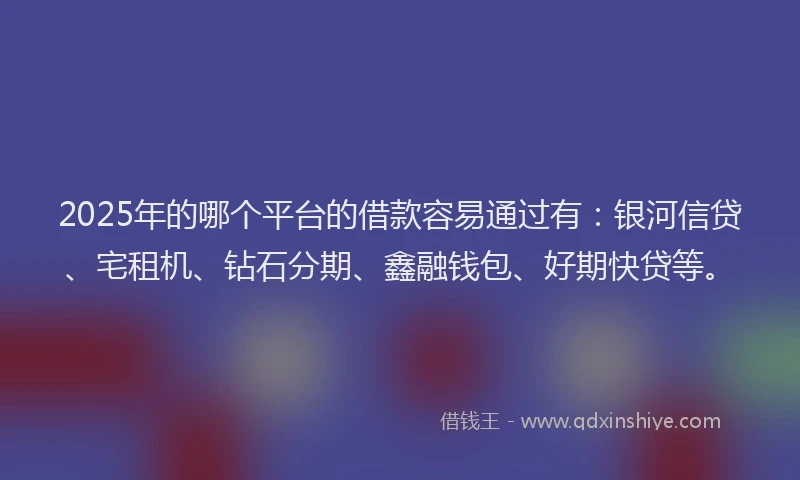 2025年的哪个平台的借款容易通过有：银河信贷、宅租机、钻石分期、鑫融钱包、好期快贷等。