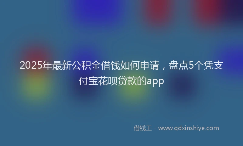 2025年最新公积金借钱如何申请，盘点5个凭支付宝花呗贷款的app