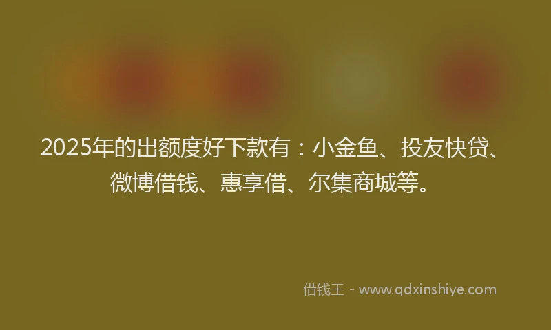 2025年的出额度好下款有：小金鱼、投友快贷、微博借钱、惠享借、尔集商城等。