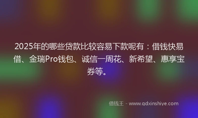 2025年的哪些贷款比较容易下款呢有：借钱快易借、金瑞Pro钱包、诚信一周花、新希望、惠享宝券等。