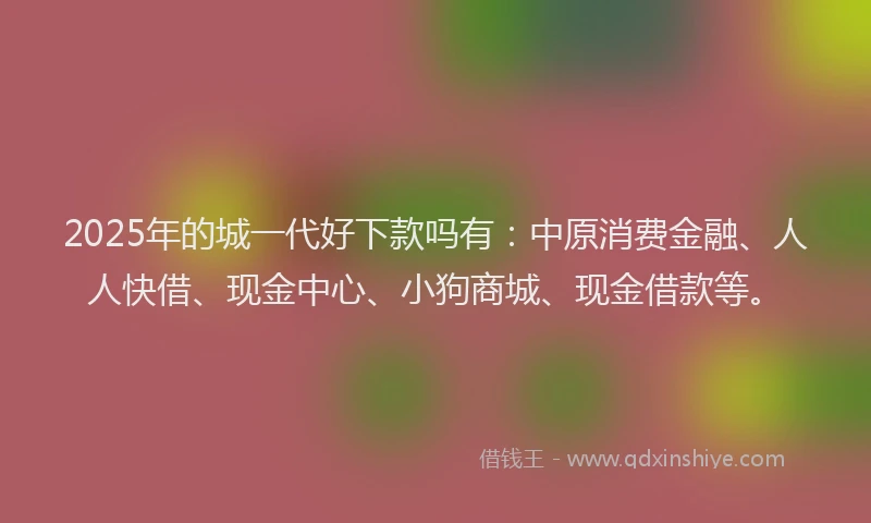 2025年的城一代好下款吗有：中原消费金融、人人快借、现金中心、小狗商城、现金借款等。