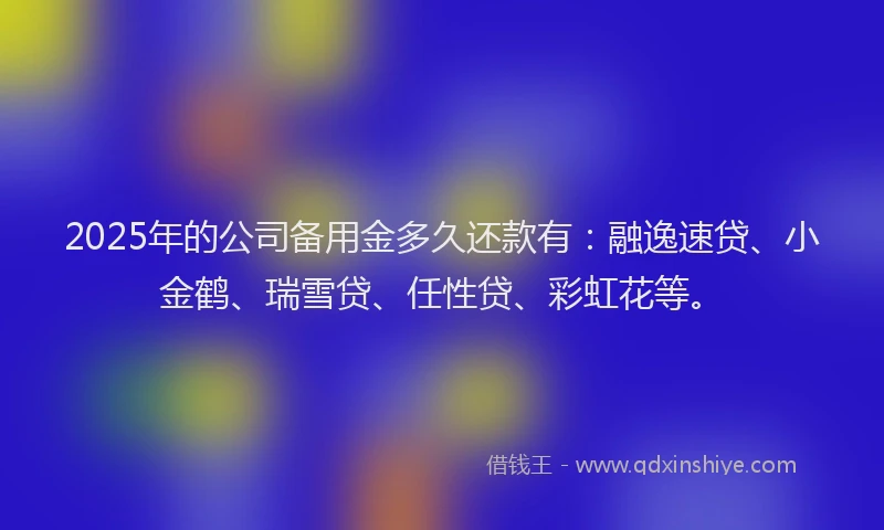 2025年的公司备用金多久还款有：融逸速贷、小金鹤、瑞雪贷、任性贷、彩虹花等。