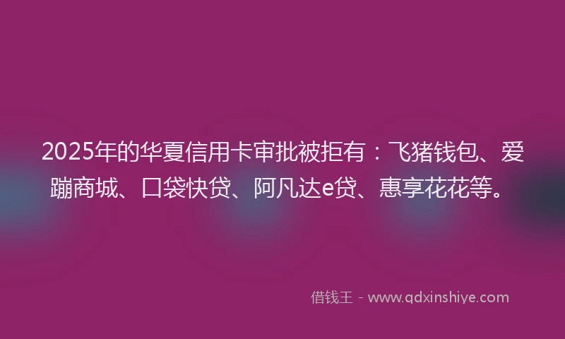 2025年的华夏信用卡审批被拒有：飞猪钱包、爱蹦商城、口袋快贷、阿凡达e贷、惠享花花等。
