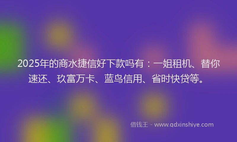 2025年的商水捷信好下款吗有：一姐租机、替你速还、玖富万卡、蓝鸟信用、省时快贷等。