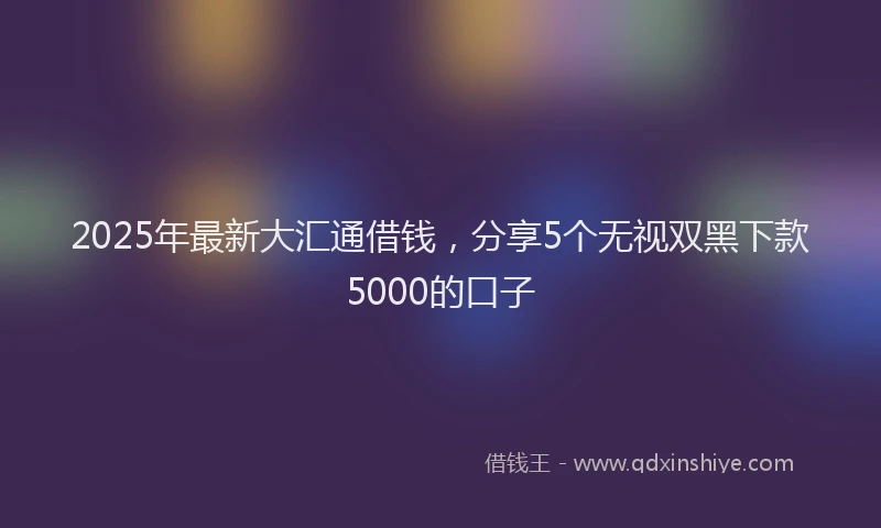 2025年最新大汇通借钱，分享5个无视双黑下款5000的口子