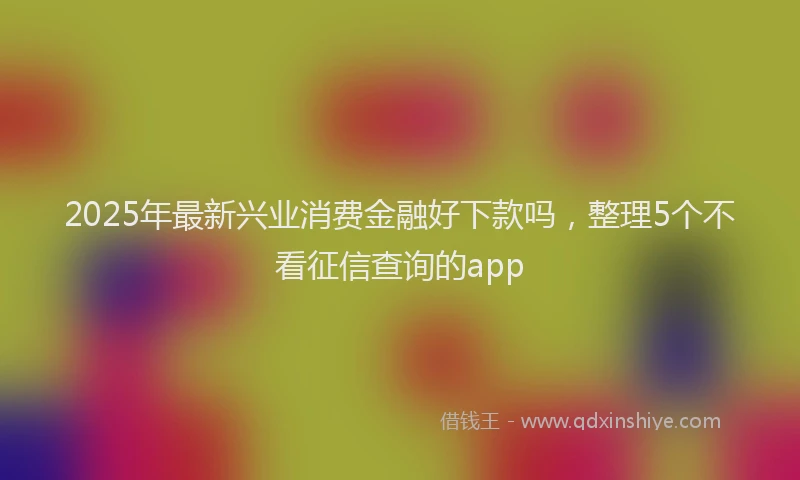 2025年最新兴业消费金融好下款吗，整理5个不看征信查询的app