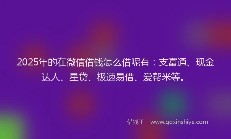 2025年的在微信借钱怎么借呢有：支富通、现金达人、星贷、极速易借、爱帮米等。