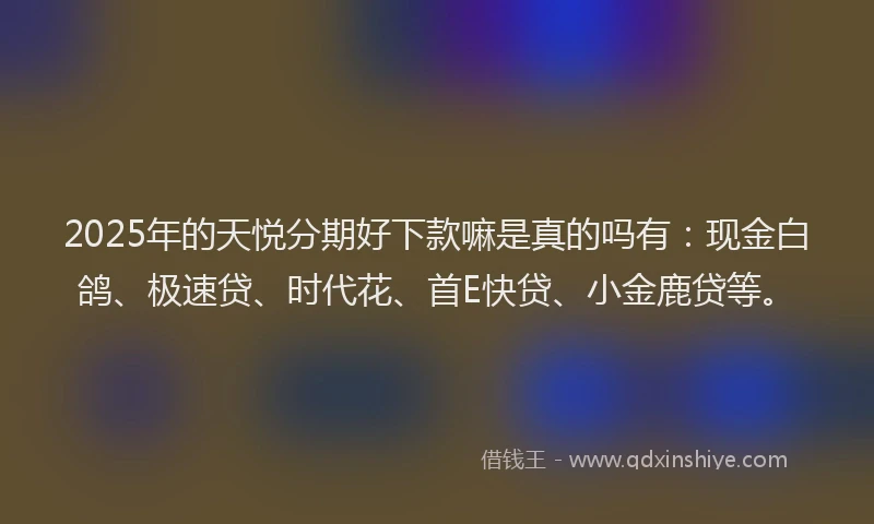 2025年的天悦分期好下款嘛是真的吗有：现金白鸽、极速贷、时代花、首E快贷、小金鹿贷等。