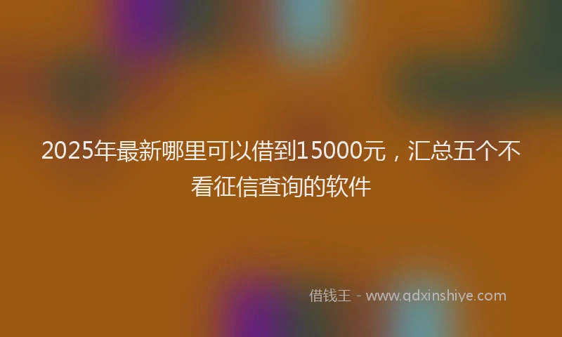 2025年最新哪里可以借到15000元，汇总五个不看征信查询的软件