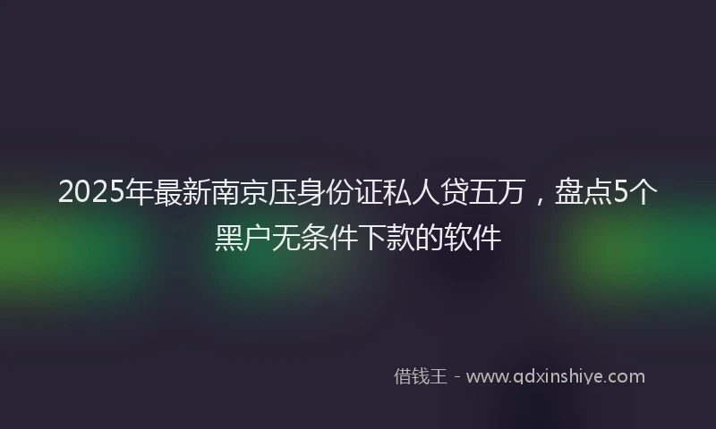 2025年最新南京压身份证私人贷五万，盘点5个黑户无条件下款的软件