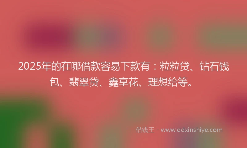 2025年的在哪借款容易下款有：粒粒贷、钻石钱包、翡翠贷、鑫享花、理想给等。
