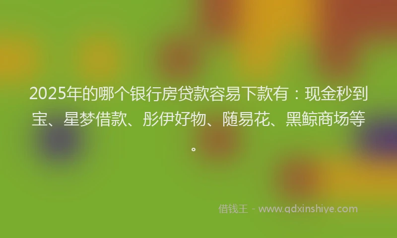2025年的哪个银行房贷款容易下款有：现金秒到宝、星梦借款、彤伊好物、随易花、黑鲸商场等。