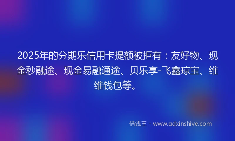 2025年的分期乐信用卡提额被拒有：友好物、现金秒融途、现金易融通途、贝乐享-飞鑫琼宝、维维钱包等。
