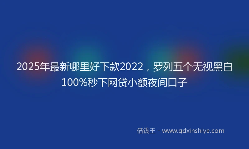 2025年最新哪里好下款2022，罗列五个无视黑白100%秒下网贷小额夜间口子