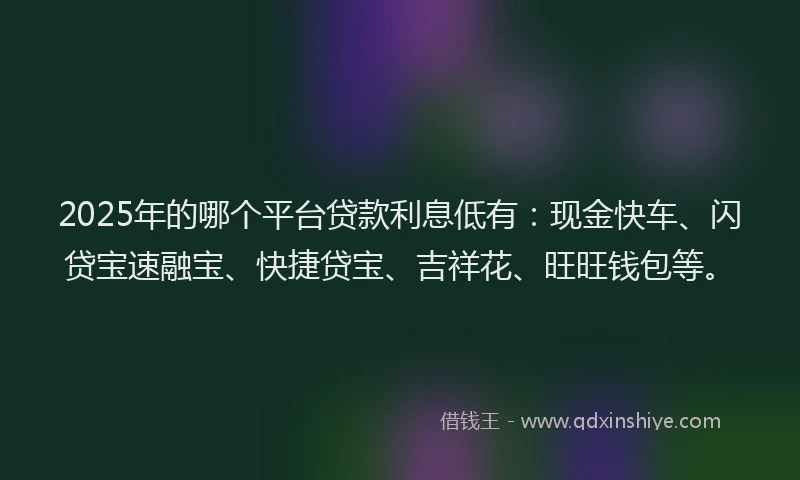 2025年的哪个平台贷款利息低有：现金快车、闪贷宝速融宝、快捷贷宝、吉祥花、旺旺钱包等。