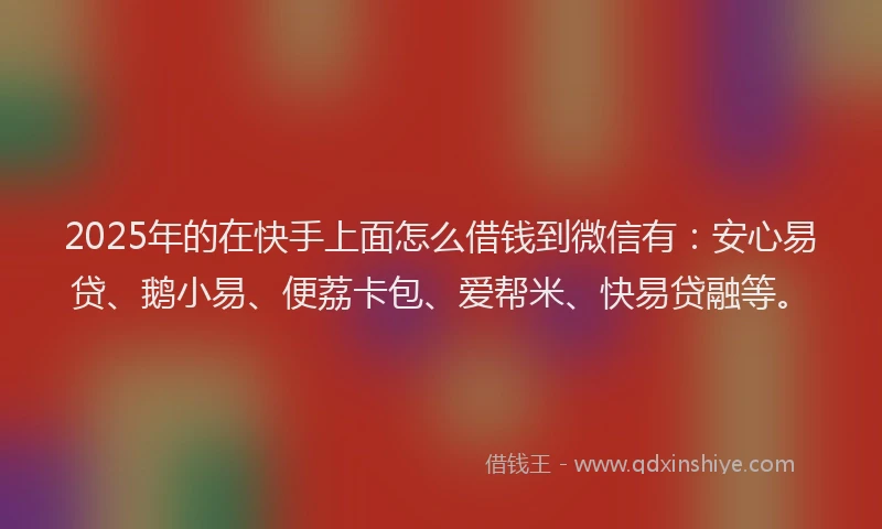 2025年的在快手上面怎么借钱到微信有：安心易贷、鹅小易、便荔卡包、爱帮米、快易贷融等。