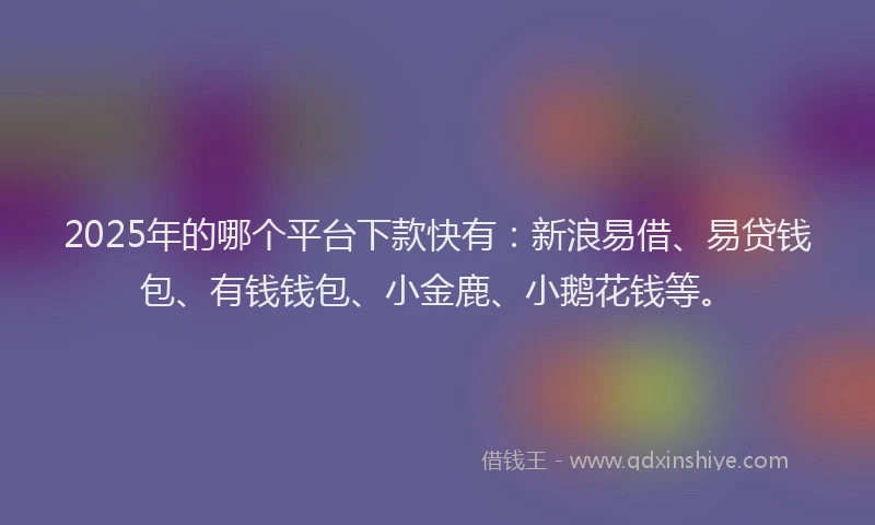 2025年的哪个平台下款快有：新浪易借、易贷钱包、有钱钱包、小金鹿、小鹅花钱等。