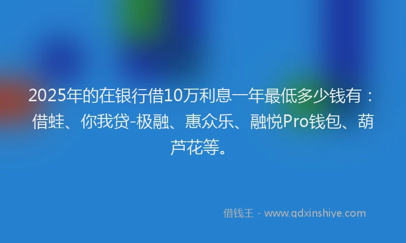 2025年的在银行借10万利息一年最低多少钱有：借蛙、你我贷-极融、惠众乐、融悦Pro钱包、葫芦花等。
