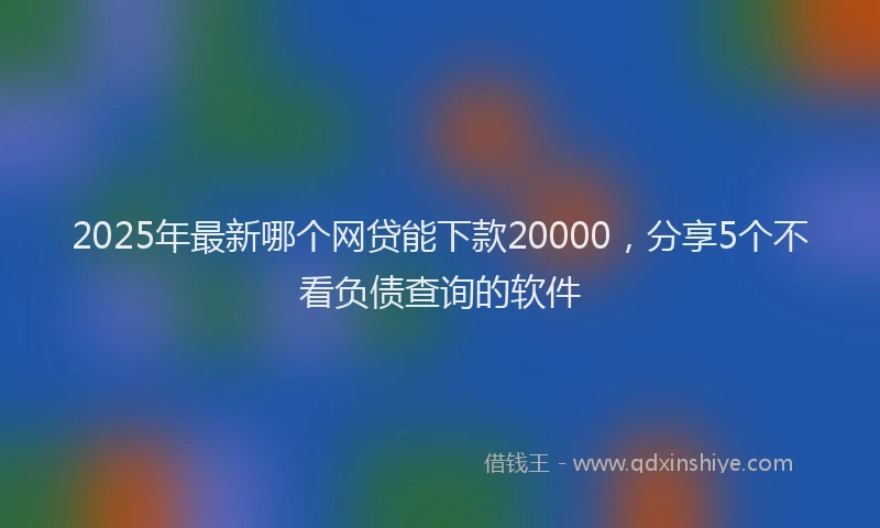 2025年最新哪个网贷能下款20000，分享5个不看负债查询的软件