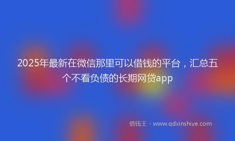 2025年最新在微信那里可以借钱的平台，汇总五个不看负债的长期网贷app