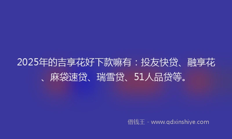 2025年的吉享花好下款嘛有：投友快贷、融享花、麻袋速贷、瑞雪贷、51人品贷等。