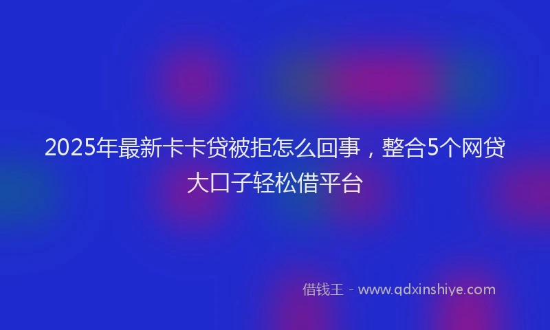 2025年最新卡卡贷被拒怎么回事，整合5个网贷大口子轻松借平台