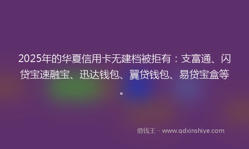 2025年的华夏信用卡无建档被拒有：支富通、闪贷宝速融宝、迅达钱包、翼贷钱包、易贷宝盒等。