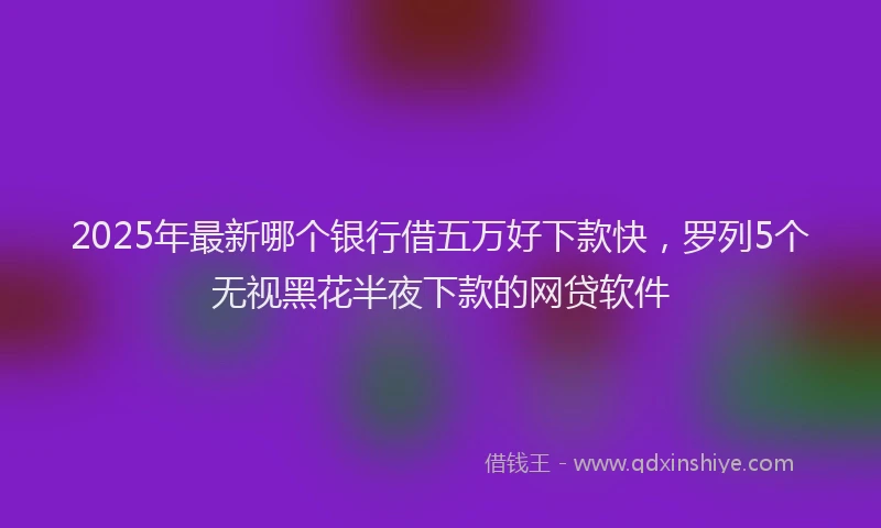 2025年最新哪个银行借五万好下款快，罗列5个无视黑花半夜下款的网贷软件
