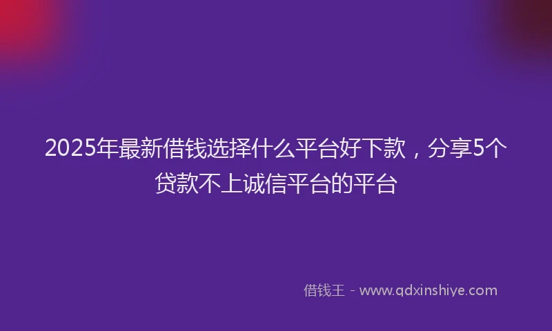 2025年最新借钱选择什么平台好下款，分享5个贷款不上诚信平台的平台
