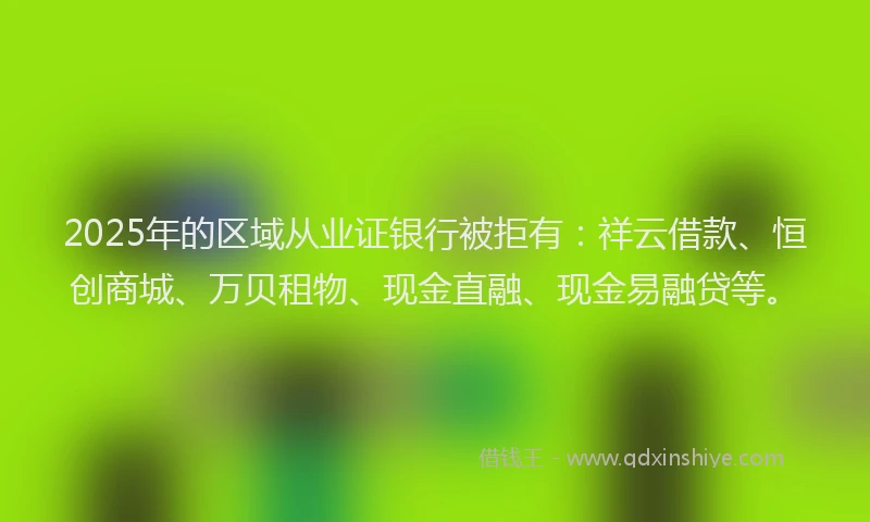 2025年的区域从业证银行被拒有：祥云借款、恒创商城、万贝租物、现金直融、现金易融贷等。