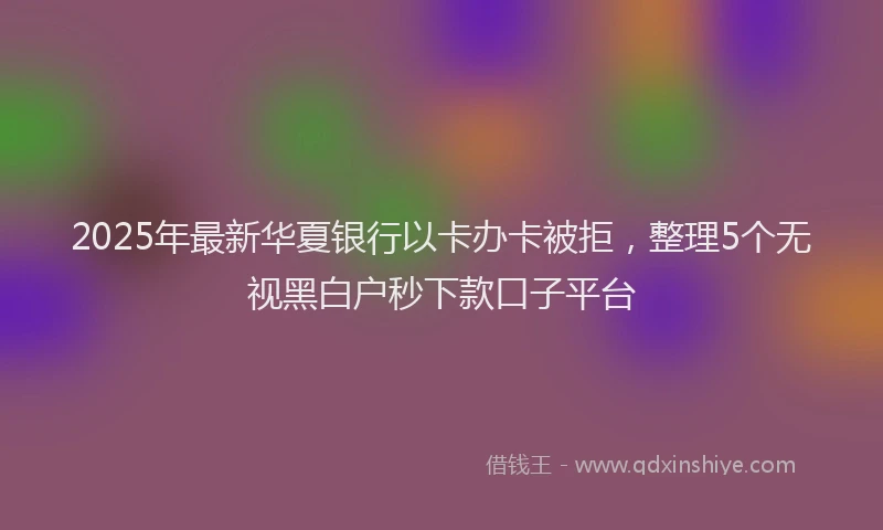 2025年最新华夏银行以卡办卡被拒，整理5个无视黑白户秒下款口子平台