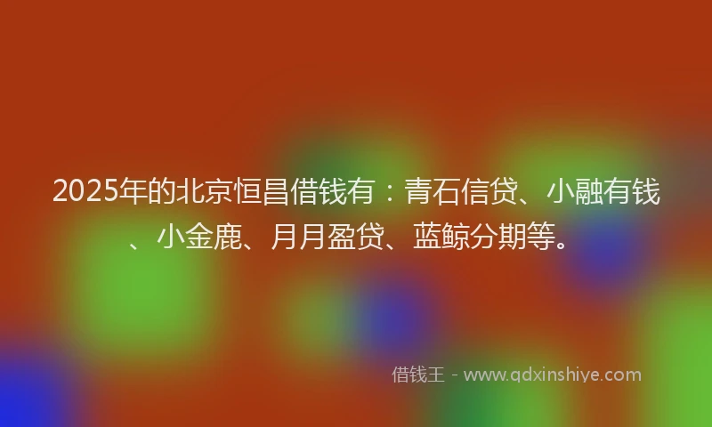 2025年的北京恒昌借钱有：青石信贷、小融有钱、小金鹿、月月盈贷、蓝鲸分期等。