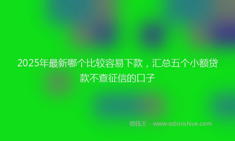 2025年最新哪个比较容易下款，汇总五个小额贷款不查征信的口子